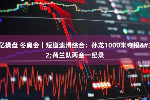 亿操盘 冬奥会｜短道速滑综合：孙龙1000米夺银 荷兰队两金一纪录