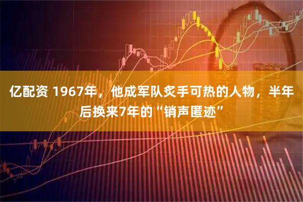 亿配资 1967年，他成军队炙手可热的人物，半年后换来7年的“销声匿迹”