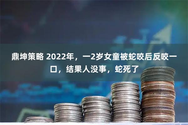 鼎坤策略 2022年，一2岁女童被蛇咬后反咬一口，结果人没事，蛇死了