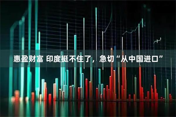 惠盈财富 印度挺不住了，急切“从中国进口”