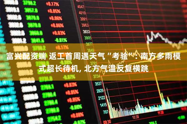 富兴配资端 返工首周遇天气“考验”: 南方多雨模式超长待机, 北方气温反复横跳