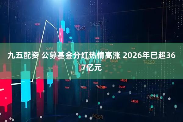 九五配资 公募基金分红热情高涨 2026年已超367亿元