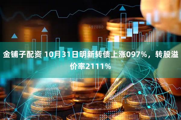 金铺子配资 10月31日明新转债上涨097%，转股溢价率2111%