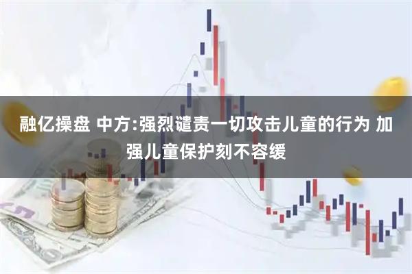 融亿操盘 中方:强烈谴责一切攻击儿童的行为 加强儿童保护刻不容缓