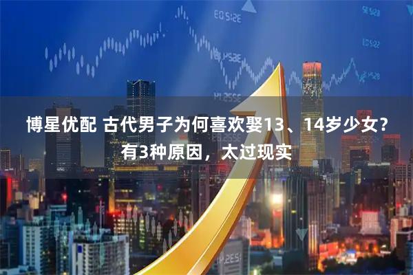 博星优配 古代男子为何喜欢娶13、14岁少女？有3种原因，太过现实