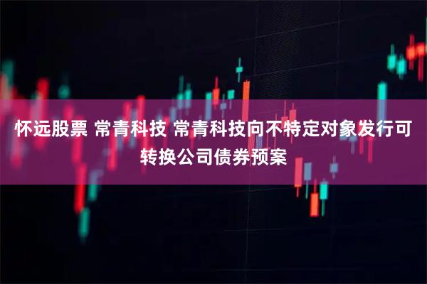 怀远股票 常青科技 常青科技向不特定对象发行可转换公司债券预案