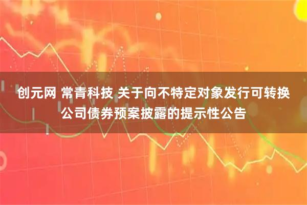 创元网 常青科技 关于向不特定对象发行可转换公司债券预案披露的提示性公告