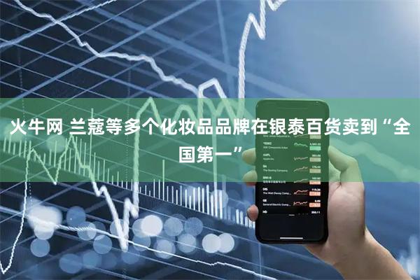火牛网 兰蔻等多个化妆品品牌在银泰百货卖到“全国第一”