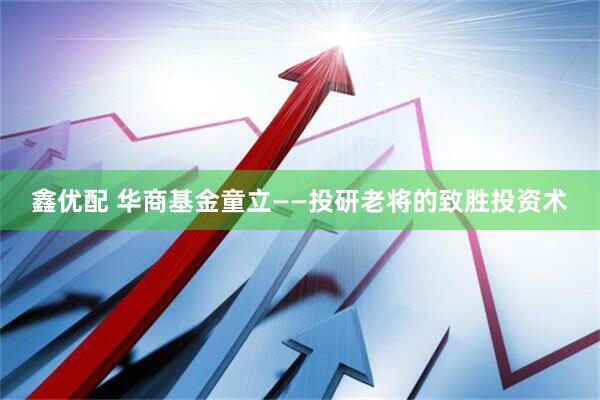 鑫优配 华商基金童立——投研老将的致胜投资术