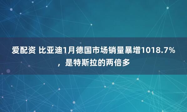 爱配资 比亚迪1月德国市场销量暴增1018.7%,是特斯拉的两倍多