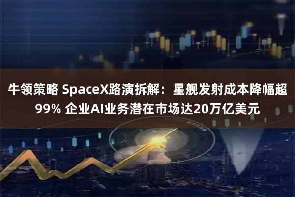 牛领策略 SpaceX路演拆解：星舰发射成本降幅超99% 企业AI业务潜在市场达20万亿美元