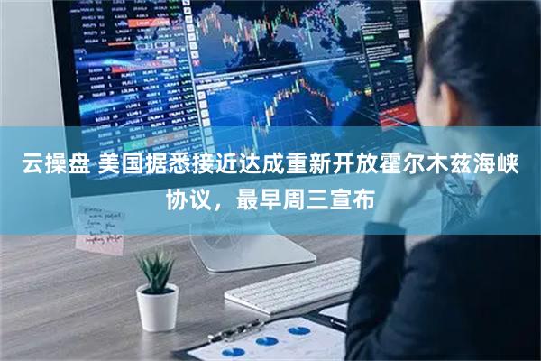 云操盘 美国据悉接近达成重新开放霍尔木兹海峡协议，最早周三宣布